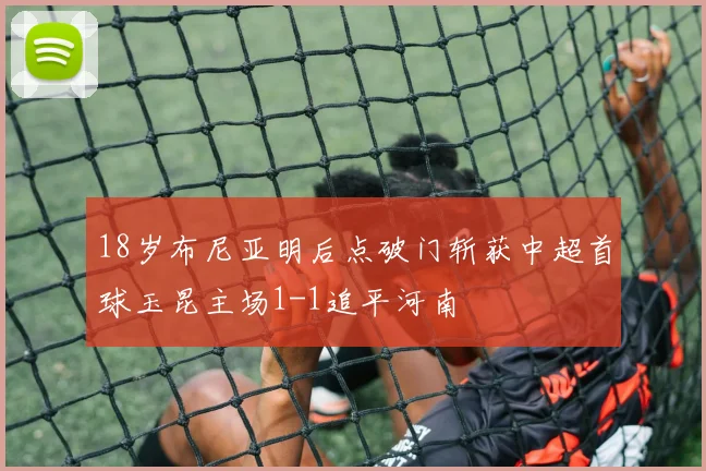18岁布尼亚明后点破门斩获中超首球玉昆主场1-1追平河南