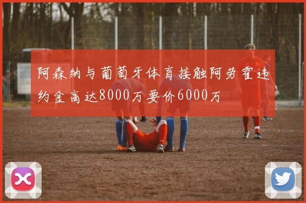 阿森纳与葡萄牙体育接触阿劳霍违约金高达8000万要价6000万
