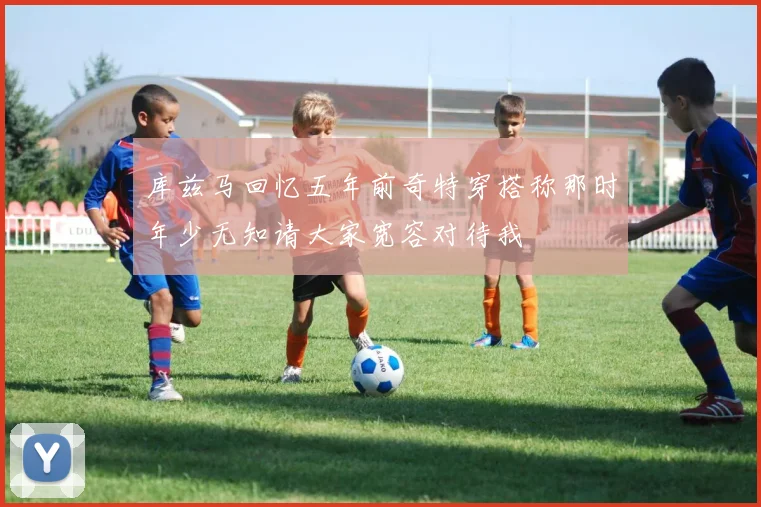 库兹马回忆五年前奇特穿搭称那时年少无知请大家宽容对待我