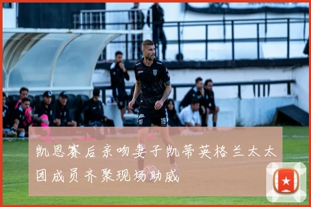 凯恩赛后亲吻妻子凯蒂英格兰太太团成员齐聚现场助威