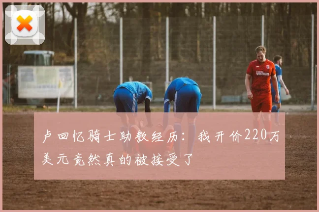 卢回忆骑士助教经历：我开价220万美元竟然真的被接受了