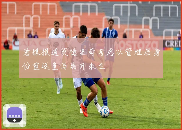意媒报道莫德里奇考虑以管理层身份重返皇马离开米兰