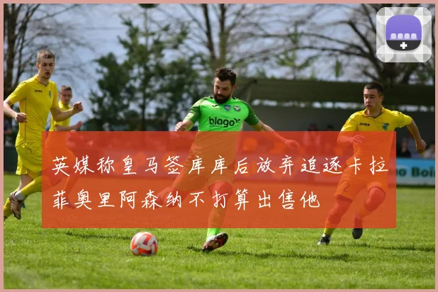 英媒称皇马签库库后放弃追逐卡拉菲奥里阿森纳不打算出售他