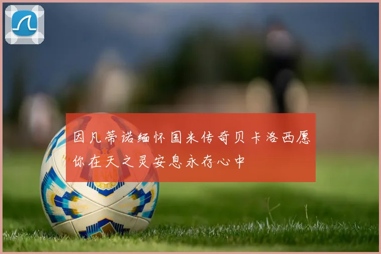 因凡蒂诺缅怀国米传奇贝卡洛西愿你在天之灵安息永存心中