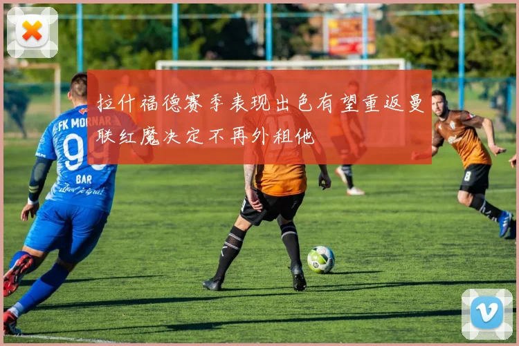 拉什福德赛季表现出色有望重返曼联红魔决定不再外租他