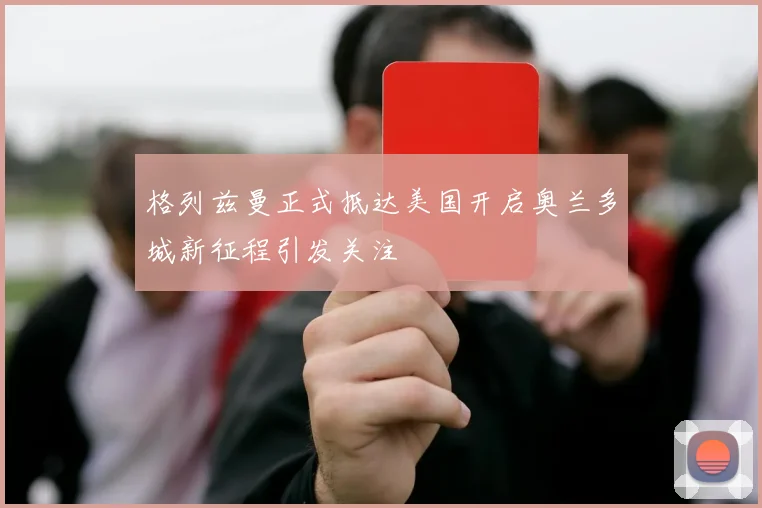 格列兹曼正式抵达美国开启奥兰多城新征程引发关注