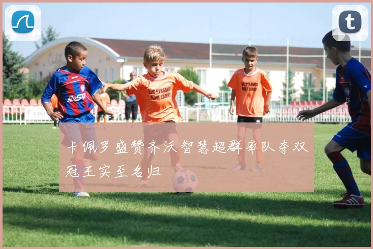 卡佩罗盛赞齐沃智慧超群率队夺双冠王实至名归