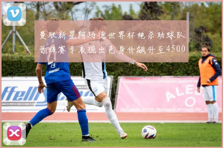 曼联新星阿玛德世界杯绝杀助球队晋级赛季表现出色身价飙升至4500万欧