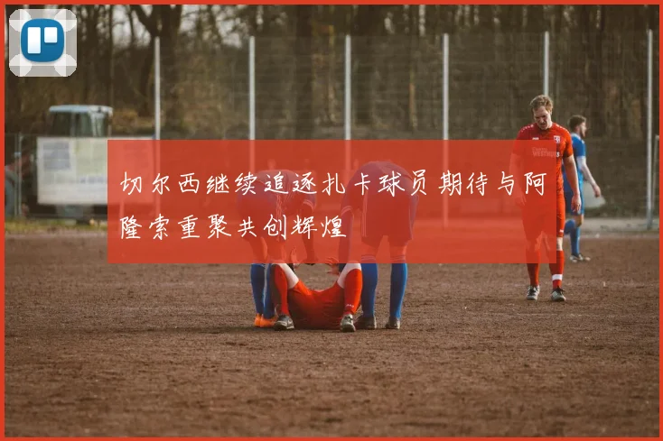 切尔西继续追逐扎卡球员期待与阿隆索重聚共创辉煌