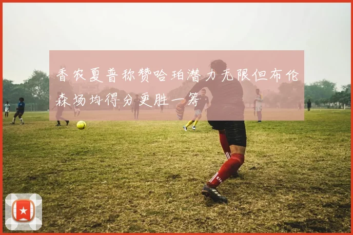 香农夏普称赞哈珀潜力无限但布伦森场均得分更胜一筹