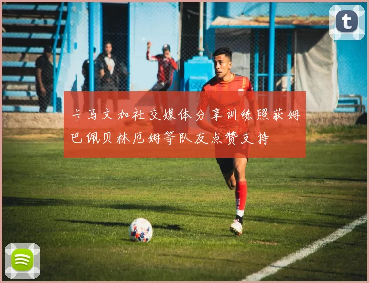 卡马文加社交媒体分享训练照获姆巴佩贝林厄姆等队友点赞支持