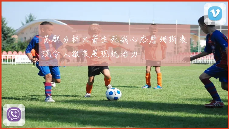 苏群分析火箭生死战心态詹姆斯表现令人敬畏展现统治力