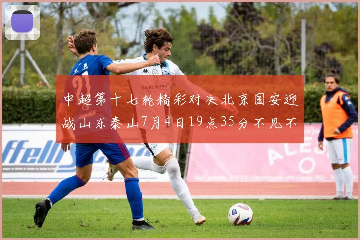 中超第十七轮精彩对决北京国安迎战山东泰山7月4日19点35分不见不散