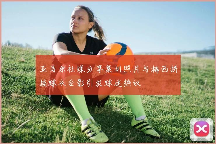 亚马尔社媒分享集训照片与梅西拼接球衣合影引发球迷热议