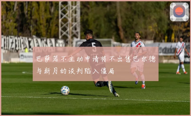 巴萨若不主动申请将不出售巴尔德与新月的谈判陷入僵局