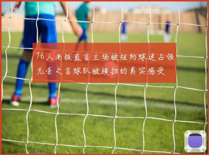 76人老板直言主场被纽约球迷占领无奈之言球队被横扫的真实感受